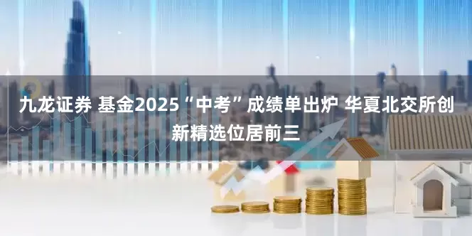九龙证券 基金2025“中考”成绩单出炉 华夏北交所创新精选位居前三
