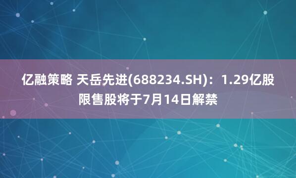 亿融策略 天岳先进(688234.SH)：1.29亿股限售股将于7月14日解禁