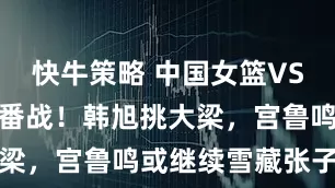 快牛策略 中国女篮VS澳大利亚二番战！韩旭挑大梁，宫鲁鸣或继续雪藏张子宇