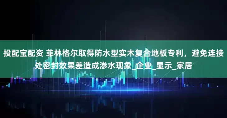 投配宝配资 菲林格尔取得防水型实木复合地板专利，避免连接处密封效果差造成渗水现象_企业_显示_家居