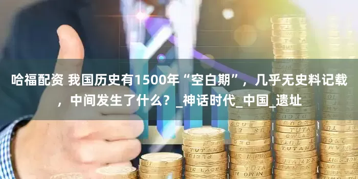 哈福配资 我国历史有1500年“空白期”，几乎无史料记载，中间发生了什么？_神话时代_中国_遗址