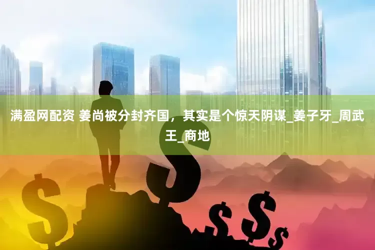 满盈网配资 姜尚被分封齐国，其实是个惊天阴谋_姜子牙_周武王_商地