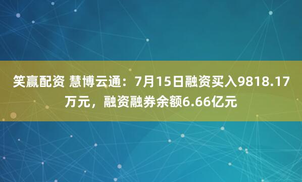 笑赢配资 慧博云通：7月15日融资买入9818.17万元，融资融券余额6.66亿元