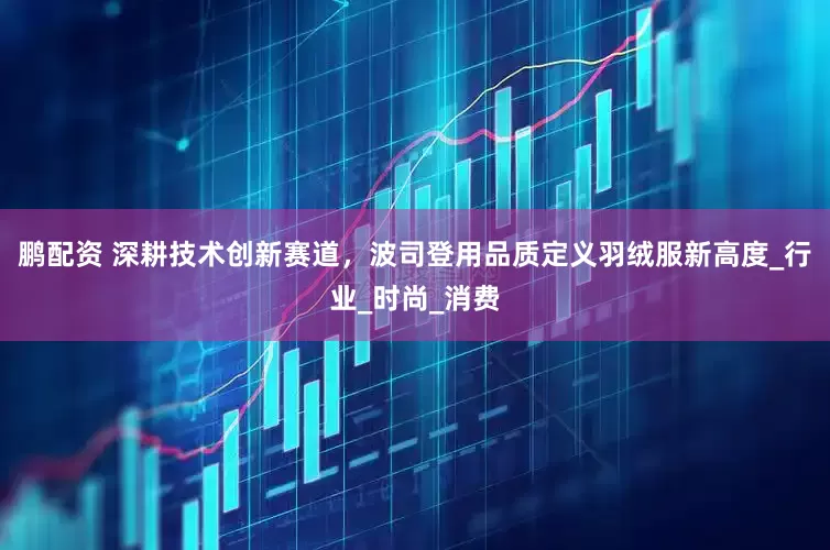 鹏配资 深耕技术创新赛道，波司登用品质定义羽绒服新高度_行业_时尚_消费