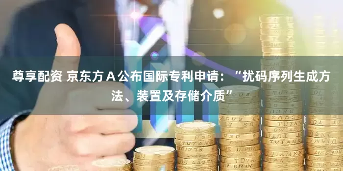 尊享配资 京东方Ａ公布国际专利申请：“扰码序列生成方法、装置及存储介质”