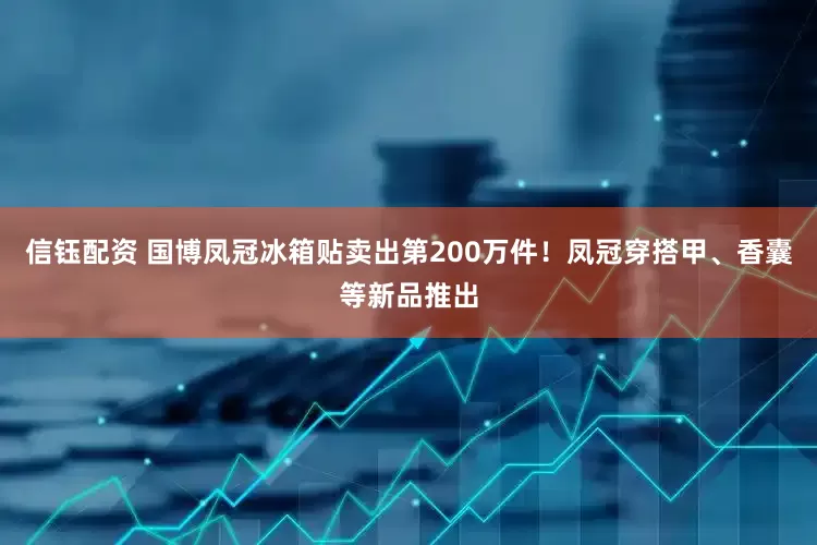 信钰配资 国博凤冠冰箱贴卖出第200万件！凤冠穿搭甲、香囊等新品推出
