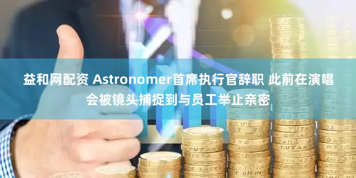 益和网配资 Astronomer首席执行官辞职 此前在演唱会被镜头捕捉到与员工举止亲密