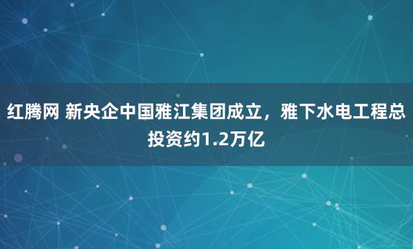 红腾网 新央企中国雅江集团成立，雅下水电工程总投资约1.2万亿