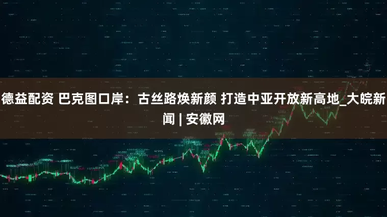 德益配资 巴克图口岸：古丝路焕新颜 打造中亚开放新高地_大皖新闻 | 安徽网