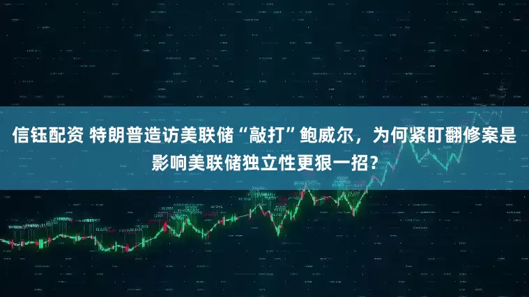 信钰配资 特朗普造访美联储“敲打”鲍威尔，为何紧盯翻修案是影响美联储独立性更狠一招？