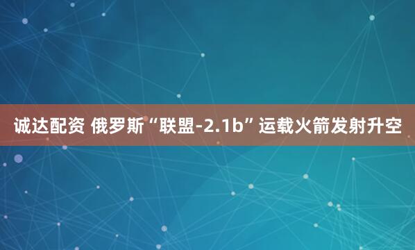诚达配资 俄罗斯“联盟-2.1b”运载火箭发射升空