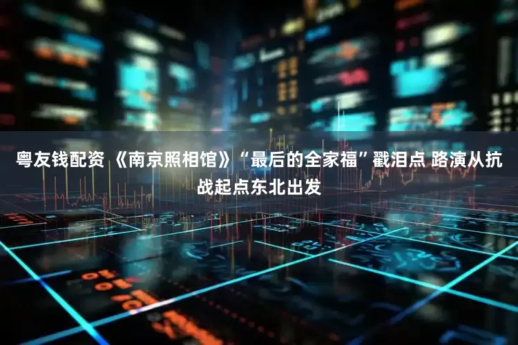 粤友钱配资 《南京照相馆》“最后的全家福”戳泪点 路演从抗战起点东北出发