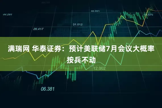 满瑞网 华泰证券：预计美联储7月会议大概率按兵不动