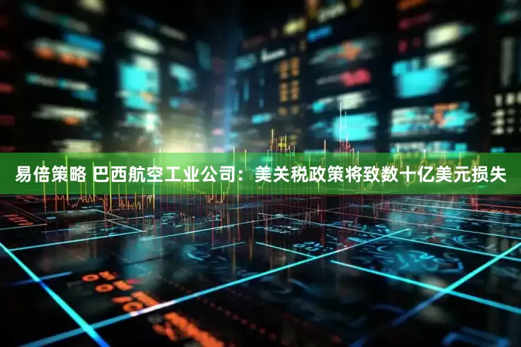 易倍策略 巴西航空工业公司：美关税政策将致数十亿美元损失