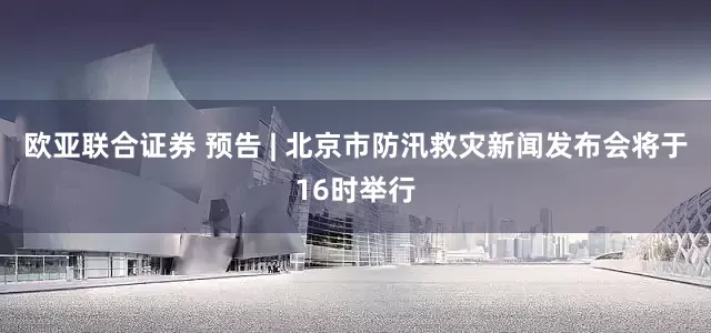 欧亚联合证券 预告 | 北京市防汛救灾新闻发布会将于16时举行