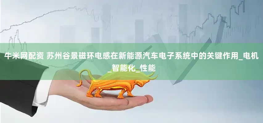 牛米网配资 苏州谷景磁环电感在新能源汽车电子系统中的关键作用_电机_智能化_性能