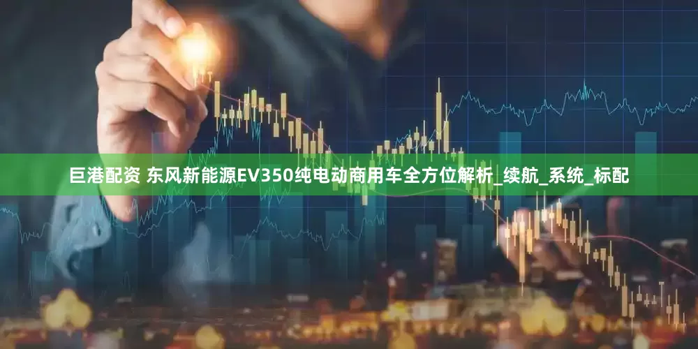 巨港配资 东风新能源EV350纯电动商用车全方位解析_续航_系统_标配