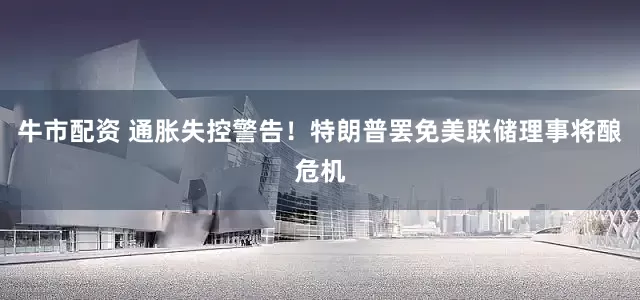 牛市配资 通胀失控警告！特朗普罢免美联储理事将酿危机