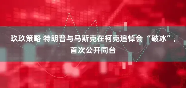 玖玖策略 特朗普与马斯克在柯克追悼会 “破冰”，首次公开同台