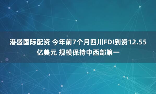 港盛国际配资 今年前7个月四川FDI到资12.55亿美元 规模保持中西部第一