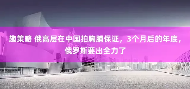 趣策略 俄高层在中国拍胸脯保证，3个月后的年底，俄罗斯要出全力了