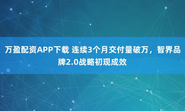 万盈配资APP下载 连续3个月交付量破万，智界品牌2.0战略初现成效