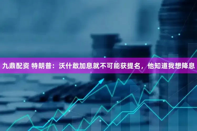 九鼎配资 特朗普：沃什敢加息就不可能获提名，他知道我想降息