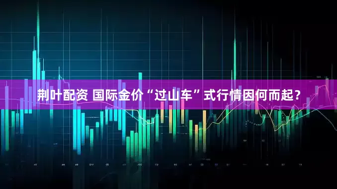 荆叶配资 国际金价“过山车”式行情因何而起？